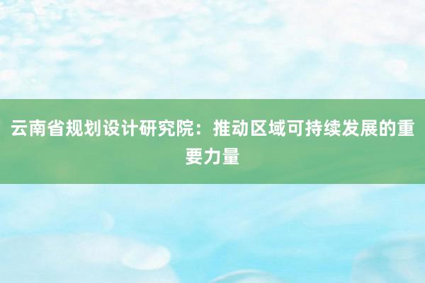 云南省规划设计研究院：推动区域可持续发展的重要力量