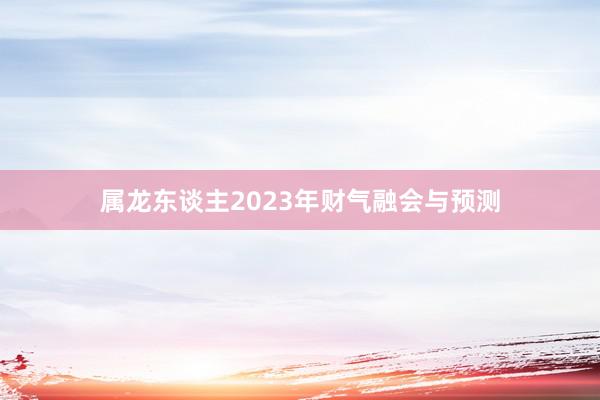 属龙东谈主2023年财气融会与预测